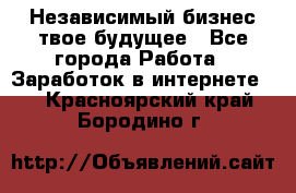 Независимый бизнес-твое будущее - Все города Работа » Заработок в интернете   . Красноярский край,Бородино г.